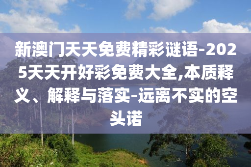 新澳門天天免費(fèi)精彩謎語(yǔ)-2025天天開(kāi)好彩免費(fèi)大全,本質(zhì)釋義、解釋與落實(shí)-遠(yuǎn)離不實(shí)的空頭諾